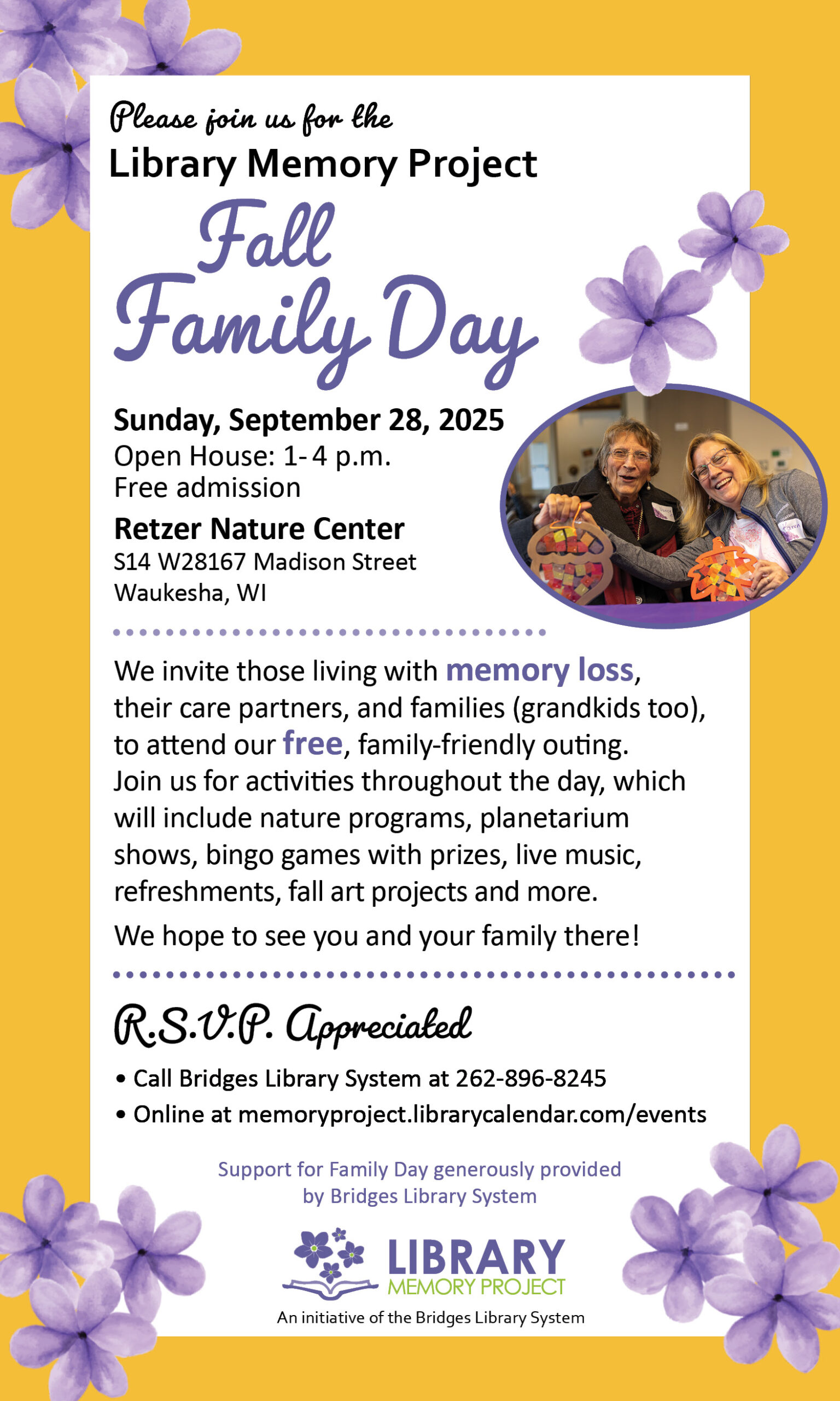 Please Join Us for the Library Memory Project Fall Family Day. Sunday, September 28, 2025. Open House: 1-4pm. Free admission. Retzer Nature Center. S14 W28167 Madison Street, Waukesha, WI. We invite those living with memory loss, their care partners, and families (grandkids too), to attend our free, family-friendly outing. Join us for activities throughout the day, which will include nature programs, planetarium shows, bingo games with prizes, live music, refreshments, fall art projects and more. We hope to see you and your family there! R.S.V.P. appreciated. Call Bridges Library System at 262-896-8245. Online at memoryproject.librarycalendar.com/events