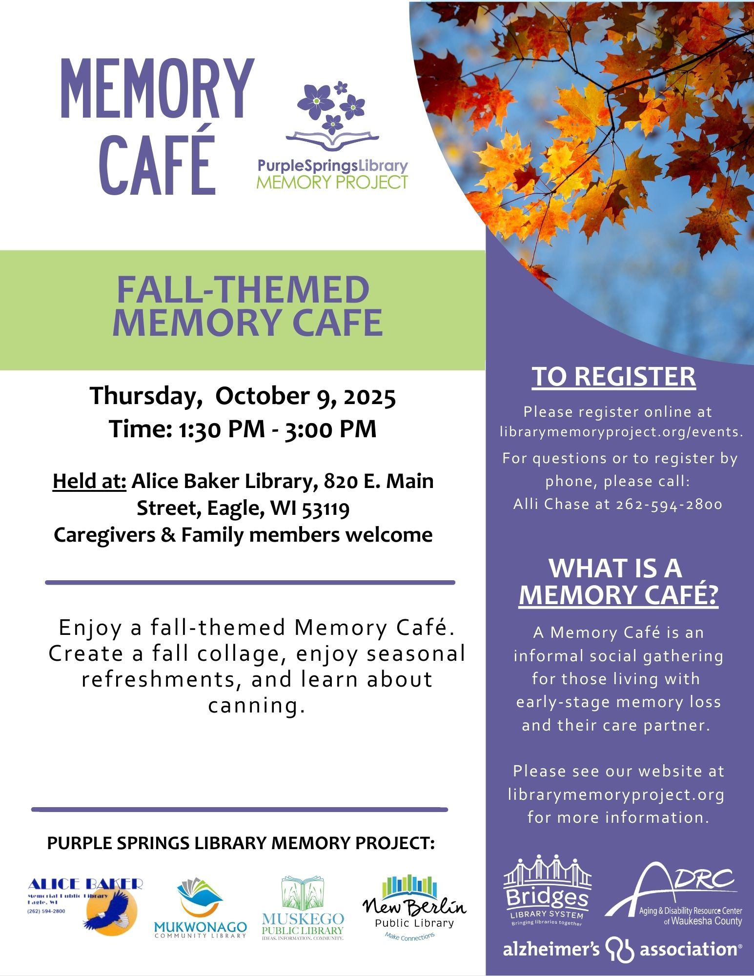 Fall-Themed Memory Cafe. Thursday, October 9, 2025. Time: 1:30pm - 3:00pm. Held at: Alice Baker Library, 820 E. Main Street, Eagle, WI 53119. Caregivers & Family members welcome. Enjoy a fall-themed Memory Cafe. Create a fall collage, enjoy seasonal refreshments, and learn about canning. To Register. Please register online at librarymemoryproject.org/events. For questions or to register by phone, please call Alli Chase at 262-594-2800.