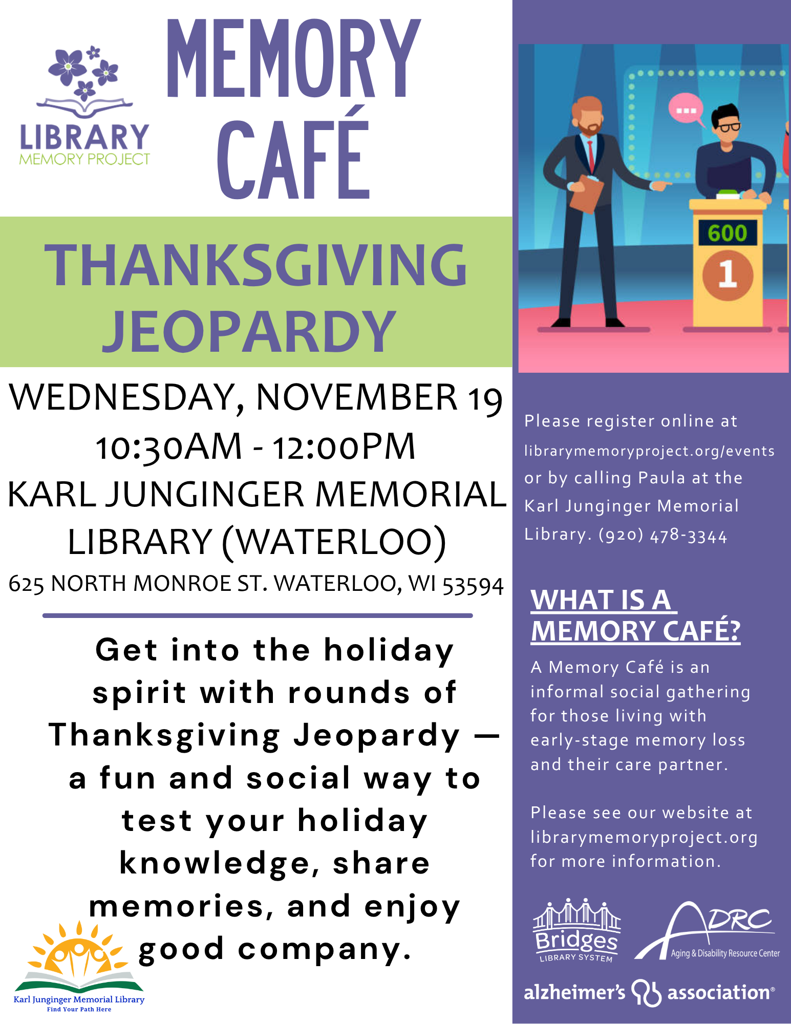Memory Cafe Thanksgiving Jeopardy - Wednesday, November 19 10:30am - 12:00pm at Karl Junginger Memory Library (Waterloo) 625 North Monroe St Waterloo, WI 53594. Get into the holiday spirit with rounds of Thanksgiving Jeopardy — a fun and social way to test your holiday knowledge, share memories, and enjoy good company. Please register online at librarymemoryproject.org/events or by calling Paula at the Karl Junginger Memory Library (920) 478-3344.
