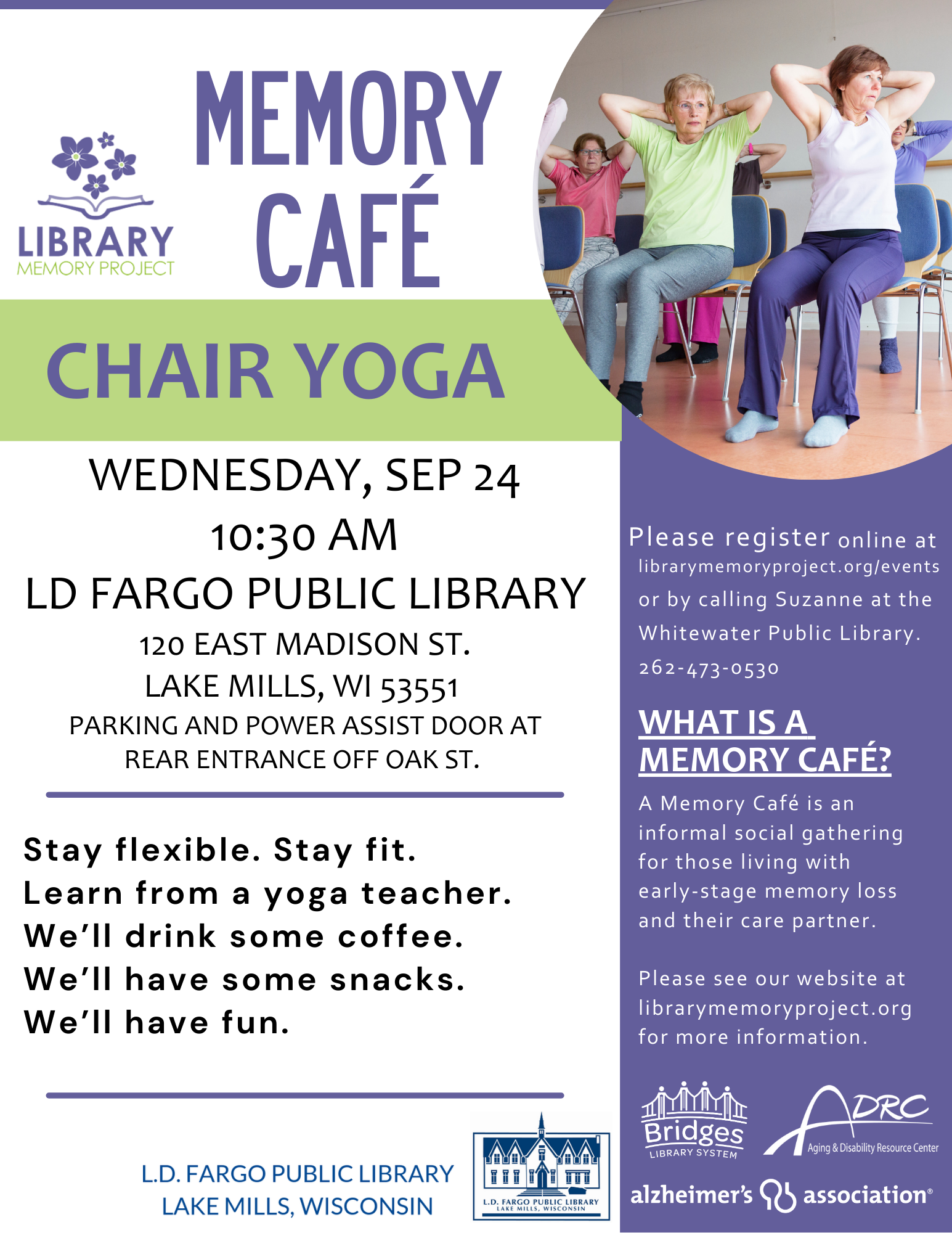 Memory Cafe Chair Yoga. Wednesday, Sep 24 10:30am. LD Fargo Public Library. 120 East Madison St. Lake Mills, WI 53551. Parking and power assist door at rear entrance off Oak St. Stay flexible. Stay fit. Learn from a yoga teacher. We'll drink some coffee. We'll have some snacks. We'll have fun. Please register online at librarymemoryproject.org/events or by calling Suzanne at the Whitewater Public Library 262-473-0530